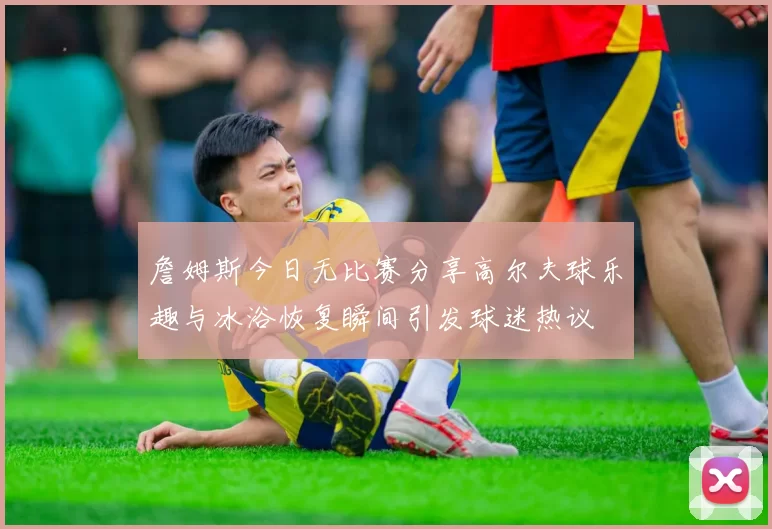 詹姆斯今日无比赛分享高尔夫球乐趣与冰浴恢复瞬间引发球迷热议
