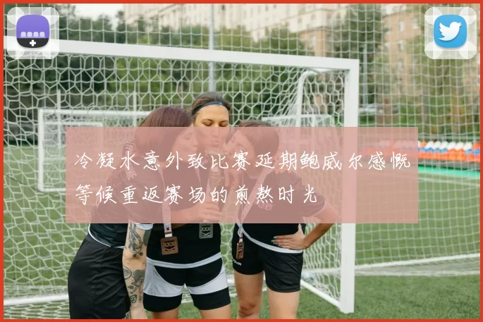 冷凝水意外致比赛延期鲍威尔感慨等候重返赛场的煎熬时光
