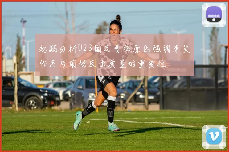 赵鹏分析U23国足晋级原因强调李昊作用与前场反击质量的重要性